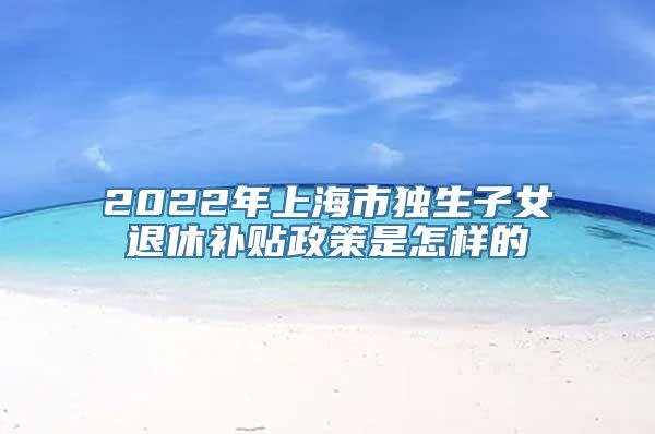 2022年上海市独生子女退休补贴政策是怎样的