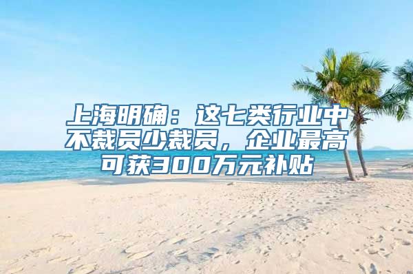 上海明确：这七类行业中不裁员少裁员，企业最高可获300万元补贴