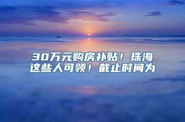 30万元购房补贴！珠海这些人可领！截止时间为→