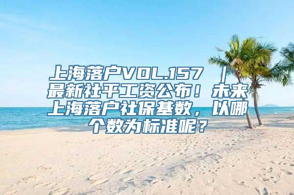 上海落户VOL.157 ｜ 最新社平工资公布！未来上海落户社保基数，以哪个数为标准呢？