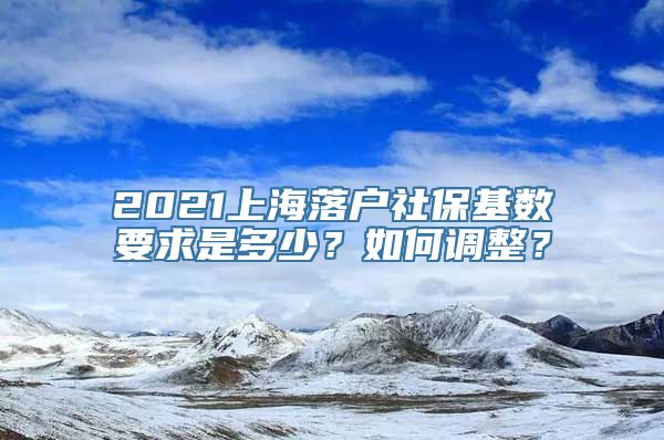 2021上海落户社保基数要求是多少？如何调整？