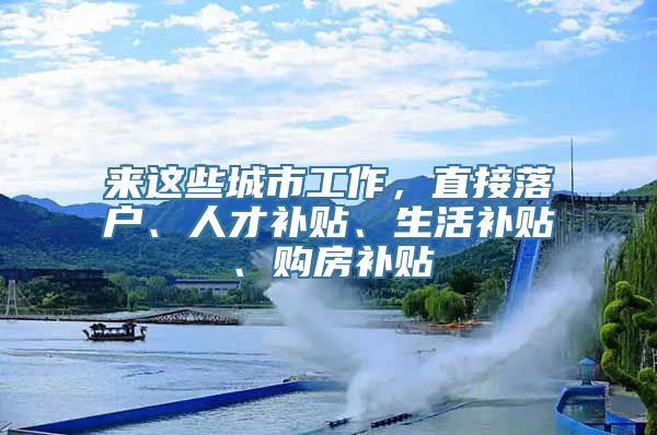 来这些城市工作，直接落户、人才补贴、生活补贴、购房补贴