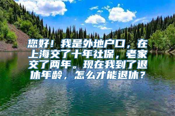 您好！我是外地户口，在上海交了十年社保，老家交了两年。现在我到了退休年龄，怎么才能退休？