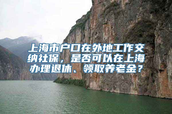 上海市户口在外地工作交纳社保，是否可以在上海办理退休、领取养老金？