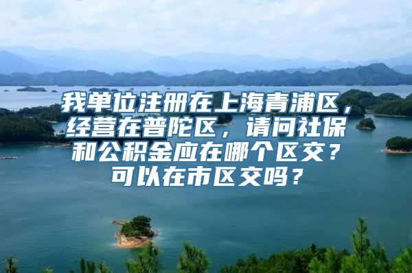 我单位注册在上海青浦区，经营在普陀区，请问社保和公积金应在哪个区交？可以在市区交吗？