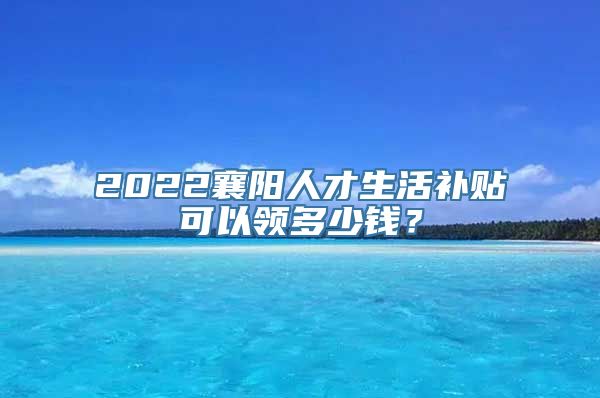 2022襄阳人才生活补贴可以领多少钱？