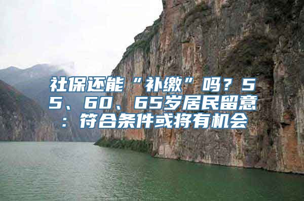 社保还能“补缴”吗？55、60、65岁居民留意：符合条件或将有机会