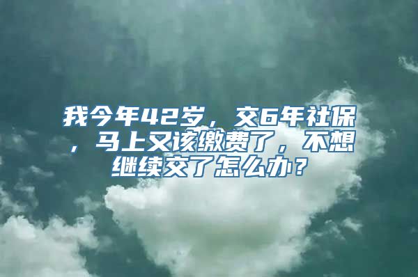 我今年42岁，交6年社保，马上又该缴费了，不想继续交了怎么办？