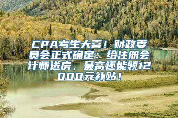 CPA考生大喜！财政委员会正式确定：给注册会计师送房，最高还能领12000元补贴！