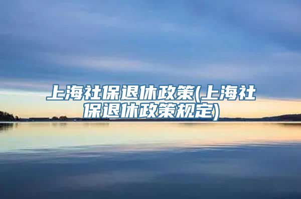 上海社保退休政策(上海社保退休政策规定)