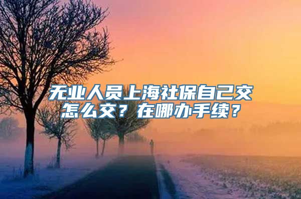 无业人员上海社保自己交怎么交？在哪办手续？