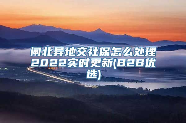 闸北异地交社保怎么处理2022实时更新(B2B优选)