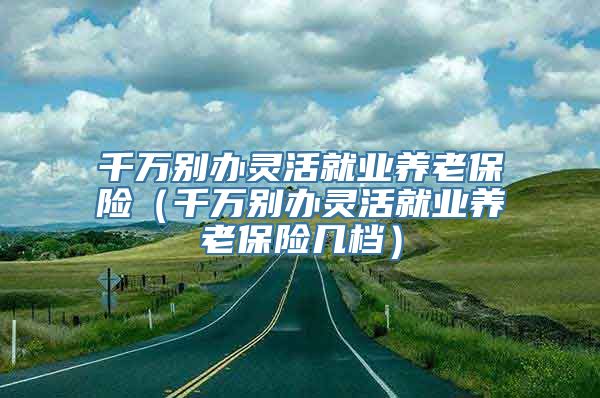 千万别办灵活就业养老保险（千万别办灵活就业养老保险几档）