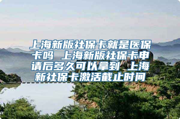 上海新版社保卡就是医保卡吗 上海新版社保卡申请后多久可以拿到 上海新社保卡激活截止时间