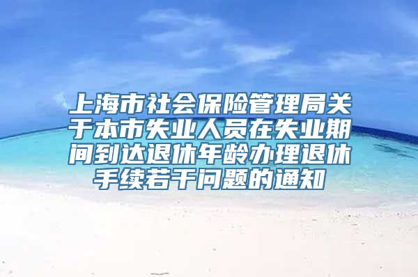 上海市社会保险管理局关于本市失业人员在失业期间到达退休年龄办理退休手续若干问题的通知