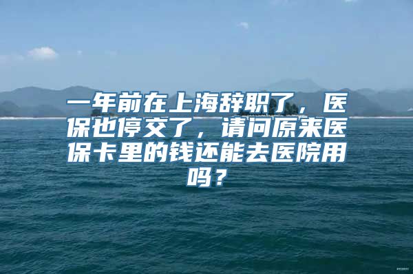 一年前在上海辞职了，医保也停交了，请问原来医保卡里的钱还能去医院用吗？