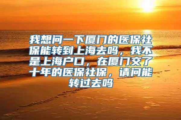 我想问一下厦门的医保社保能转到上海去吗，我不是上海户口，在厦门交了十年的医保社保，请问能转过去吗