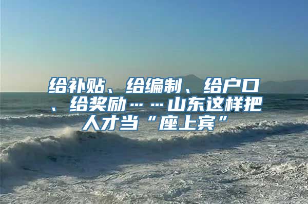 给补贴、给编制、给户口、给奖励……山东这样把人才当“座上宾”