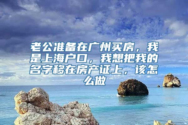 老公准备在广州买房，我是上海户口，我想把我的名字移在房产证上，该怎么做