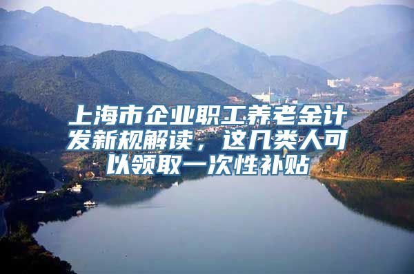 上海市企业职工养老金计发新规解读，这几类人可以领取一次性补贴