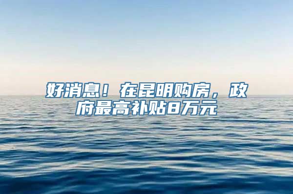 好消息！在昆明购房，政府最高补贴8万元