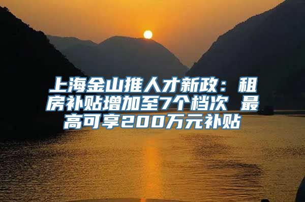 上海金山推人才新政：租房补贴增加至7个档次 最高可享200万元补贴