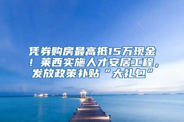 凭券购房最高抵15万现金！莱西实施人才安居工程，发放政策补贴“大礼包”