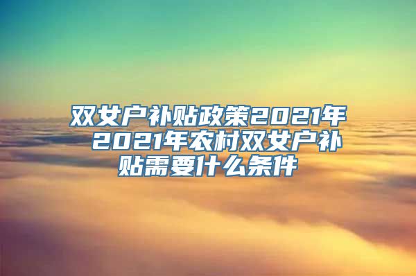 双女户补贴政策2021年 2021年农村双女户补贴需要什么条件