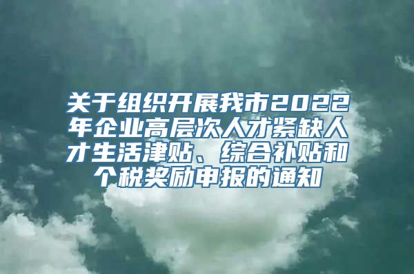 关于组织开展我市2022年企业高层次人才紧缺人才生活津贴、综合补贴和个税奖励申报的通知