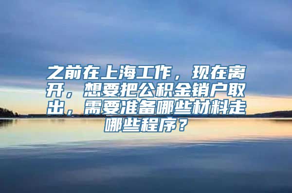 之前在上海工作，现在离开，想要把公积金销户取出，需要准备哪些材料走哪些程序？