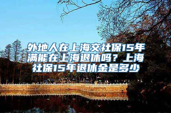 外地人在上海交社保15年满能在上海退休吗？上海社保15年退休金是多少