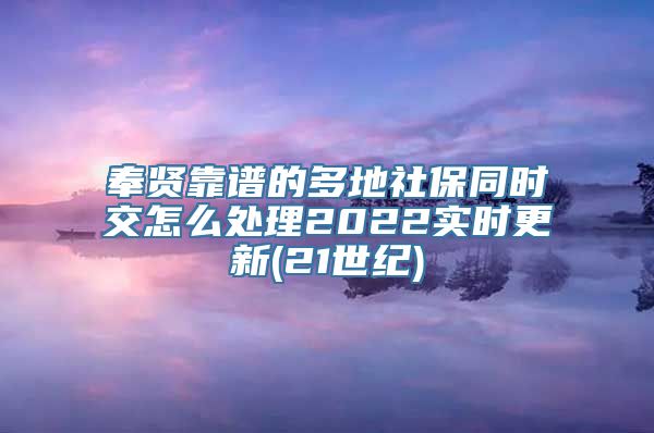 奉贤靠谱的多地社保同时交怎么处理2022实时更新(21世纪)