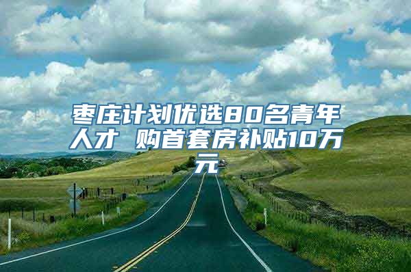 枣庄计划优选80名青年人才 购首套房补贴10万元