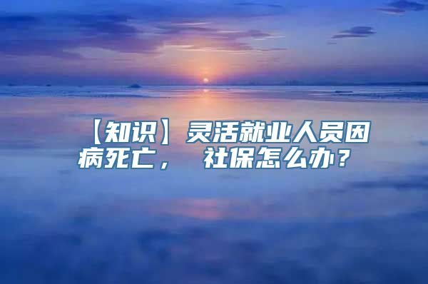 【知识】灵活就业人员因病死亡， 社保怎么办？