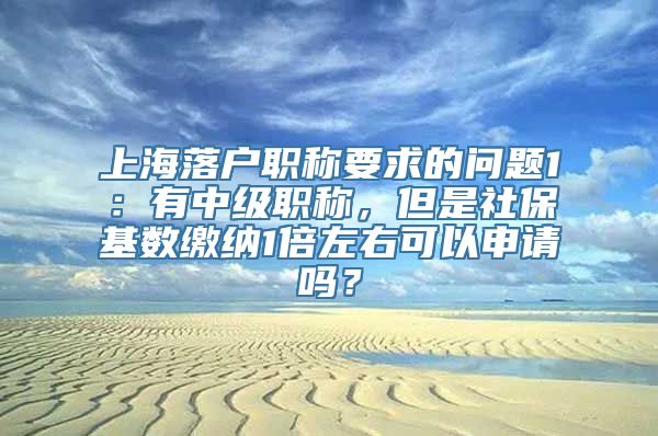 上海落户职称要求的问题1：有中级职称，但是社保基数缴纳1倍左右可以申请吗？