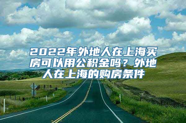 2022年外地人在上海买房可以用公积金吗？外地人在上海的购房条件