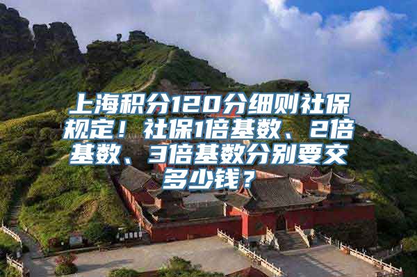 上海积分120分细则社保规定！社保1倍基数、2倍基数、3倍基数分别要交多少钱？