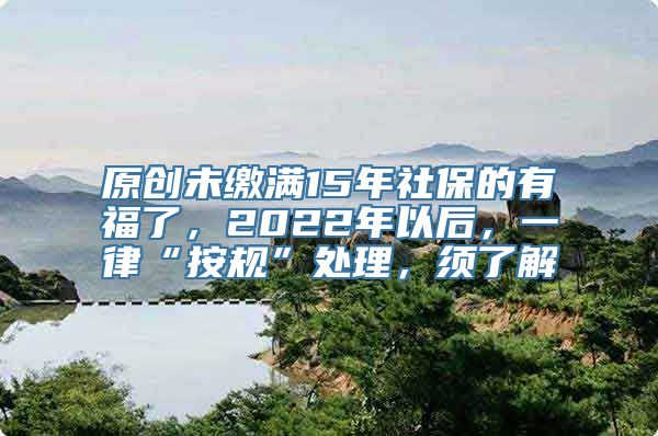 原创未缴满15年社保的有福了，2022年以后，一律“按规”处理，须了解