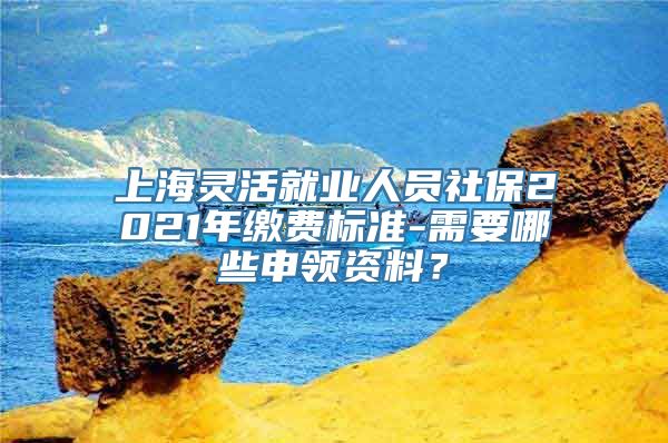 上海灵活就业人员社保2021年缴费标准-需要哪些申领资料？