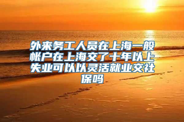 外来务工人员在上海一般帐户在上海交了十年以上失业可以以灵活就业交社保吗