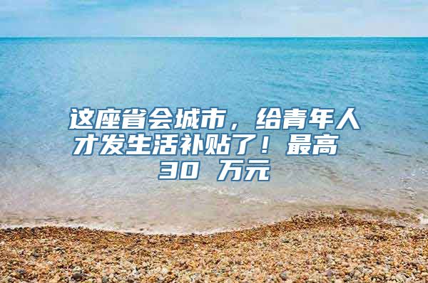 这座省会城市，给青年人才发生活补贴了！最高 30 万元