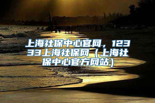 上海社保中心官网，12333上海社保网（上海社保中心官方网站）