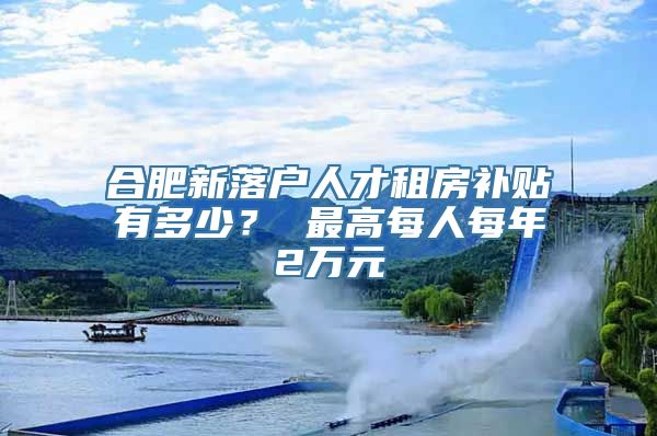 合肥新落户人才租房补贴有多少？ 最高每人每年2万元