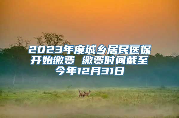 2023年度城乡居民医保开始缴费 缴费时间截至今年12月31日