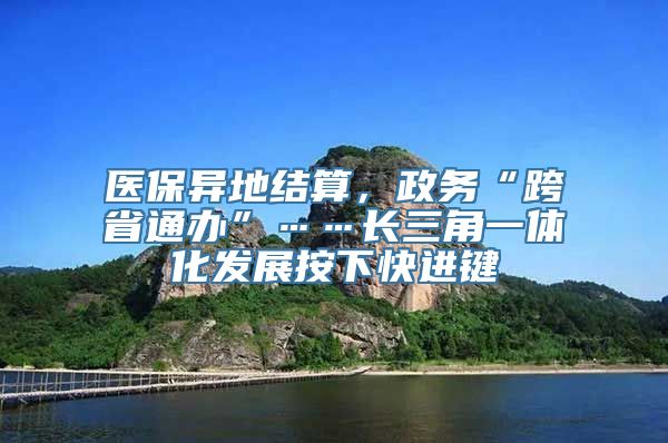 医保异地结算，政务“跨省通办”……长三角一体化发展按下快进键