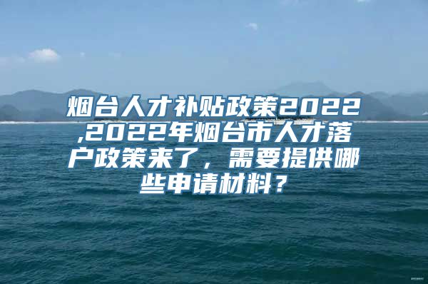 烟台人才补贴政策2022,2022年烟台市人才落户政策来了，需要提供哪些申请材料？