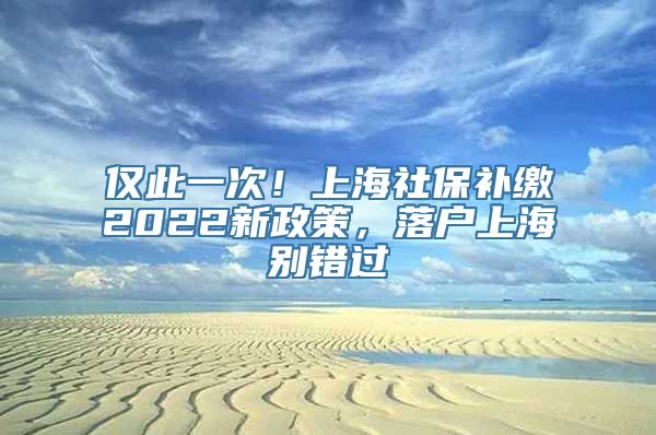 仅此一次！上海社保补缴2022新政策，落户上海别错过