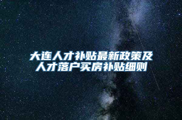 大连人才补贴最新政策及人才落户买房补贴细则