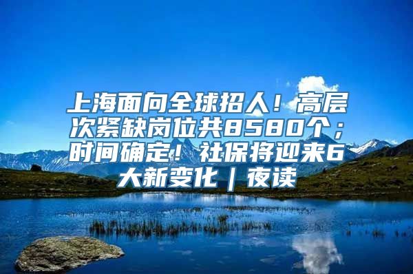 上海面向全球招人！高层次紧缺岗位共8580个；时间确定！社保将迎来6大新变化｜夜读