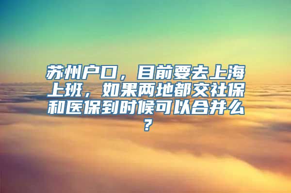 苏州户口，目前要去上海上班，如果两地都交社保和医保到时候可以合并么？